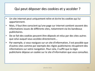 Qui peut déposer des cookies et y accéder ?
• Un site internet peut uniquement relire et écrire les cookies qui lui
appartiennent.
• Mais, il faut être conscient qu'une page sur internet contient souvent des
informations issues de différents sites, notamment via les bandeaux
publicitaires.
• De ce fait des cookies peuvent être déposés et relus par des sites autres
que celui auquel vous accédez directement...
• Par exemple, si vous naviguez sur un site d'information, il est possible que
d'autres sites comme par exemple des régies publicitaires récupèrent des
informations sur votre navigation. Pour cela, il suffit que la régie
publicitaire dépose un cookie sur le site d'information que vous consultez.
111@telier 2016
 