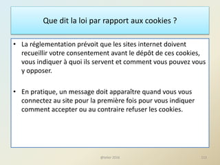 Que dit la loi par rapport aux cookies ?
• La réglementation prévoit que les sites internet doivent
recueillir votre consentement avant le dépôt de ces cookies,
vous indiquer à quoi ils servent et comment vous pouvez vous
y opposer.
• En pratique, un message doit apparaître quand vous vous
connectez au site pour la première fois pour vous indiquer
comment accepter ou au contraire refuser les cookies.
113@telier 2016
 