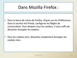 Dans Mozilla Firefox :
• Dans la barre de menu de Firefox, cliquez sur les Préférences.
Dans la section Vie Privée, configurez les Règles de
conservation. Pour bloquer tous les cookies, il vous suffit de
décocher Accepter les cookies.
• Pour les cookies tiers, décochez simplement Accepter les
cookies tiers.
116@telier 2016
 