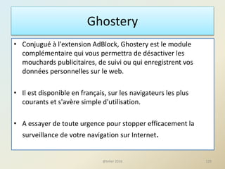 Ghostery
• Conjugué à l'extension AdBlock, Ghostery est le module
complémentaire qui vous permettra de désactiver les
mouchards publicitaires, de suivi ou qui enregistrent vos
données personnelles sur le web.
• Il est disponible en français, sur les navigateurs les plus
courants et s'avère simple d'utilisation.
• A essayer de toute urgence pour stopper efficacement la
surveillance de votre navigation sur Internet.
@telier 2016 129
 
