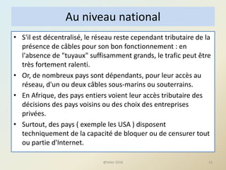 Au niveau national
• S'il est décentralisé, le réseau reste cependant tributaire de la
présence de câbles pour son bon fonctionnement : en
l'absence de "tuyaux" suffisamment grands, le trafic peut être
très fortement ralenti.
• Or, de nombreux pays sont dépendants, pour leur accès au
réseau, d'un ou deux câbles sous-marins ou souterrains.
• En Afrique, des pays entiers voient leur accès tributaire des
décisions des pays voisins ou des choix des entreprises
privées.
• Surtout, des pays ( exemple les USA ) disposent
techniquement de la capacité de bloquer ou de censurer tout
ou partie d'Internet.
13@telier 2016
 