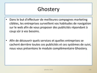 Ghostery
• Dans le but d'effectuer de meilleures campagnes marketing
ciblées, les entreprises surveillent vos habitudes de navigation
sur le web afin de vous proposer des publicités répondant à
coup sûr à vos besoins.
• Afin de découvrir quels services et quelles entreprises se
cachent derrière toutes ces publicités et ces systèmes de suivi,
nous vous présentons le module complémentaire Ghostery.
@telier 2016 130
 