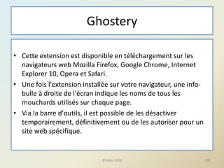 Ghostery
• Cette extension est disponible en téléchargement sur les
navigateurs web Mozilla Firefox, Google Chrome, Internet
Explorer 10, Opera et Safari.
• Une fois l'extension installée sur votre navigateur, une info-
bulle à droite de l'écran indique les noms de tous les
mouchards utilisés sur chaque page.
• Via la barre d'outils, il est possible de les désactiver
temporairement, définitivement ou de les autoriser pour un
site web spécifique.
@telier 2016 131
 