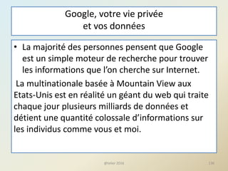 Google, votre vie privée
et vos données
• La majorité des personnes pensent que Google
est un simple moteur de recherche pour trouver
les informations que l’on cherche sur Internet.
La multinationale basée à Mountain View aux
Etats-Unis est en réalité un géant du web qui traite
chaque jour plusieurs milliards de données et
détient une quantité colossale d’informations sur
les individus comme vous et moi.
136@telier 2016
 