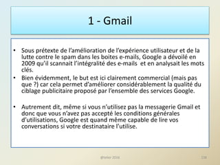 1 - Gmail
• Sous prétexte de l’amélioration de l’expérience utilisateur et de la
lutte contre le spam dans les boites e-mails, Google a dévoilé en
2009 qu’il scannait l’intégralité des e-mails et en analysait les mots
clés.
• Bien évidemment, le but est ici clairement commercial (mais pas
que ?) car cela permet d’améliorer considérablement la qualité du
ciblage publicitaire proposé par l’ensemble des services Google.
• Autrement dit, même si vous n’utilisez pas la messagerie Gmail et
donc que vous n’avez pas accepté les conditions générales
d’utilisations, Google est quand même capable de lire vos
conversations si votre destinataire l’utilise.
138@telier 2016
 