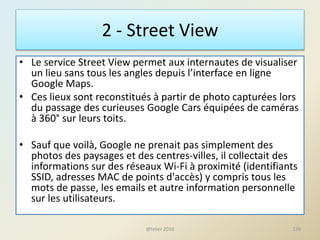 2 - Street View
• Le service Street View permet aux internautes de visualiser
un lieu sans tous les angles depuis l’interface en ligne
Google Maps.
• Ces lieux sont reconstitués à partir de photo capturées lors
du passage des curieuses Google Cars équipées de caméras
à 360° sur leurs toits.
• Sauf que voilà, Google ne prenait pas simplement des
photos des paysages et des centres-villes, il collectait des
informations sur des réseaux Wi-Fi à proximité (identifiants
SSID, adresses MAC de points d'accès) y compris tous les
mots de passe, les emails et autre information personnelle
sur les utilisateurs.
139@telier 2016
 