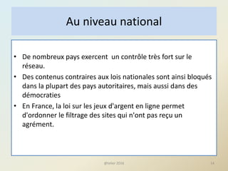 • De nombreux pays exercent un contrôle très fort sur le
réseau.
• Des contenus contraires aux lois nationales sont ainsi bloqués
dans la plupart des pays autoritaires, mais aussi dans des
démocraties
• En France, la loi sur les jeux d'argent en ligne permet
d'ordonner le filtrage des sites qui n'ont pas reçu un
agrément.
14
Au niveau national
@telier 2016
 