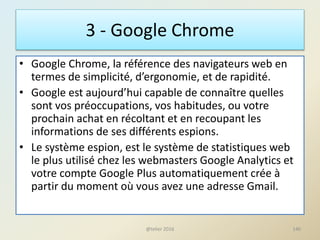 3 - Google Chrome
• Google Chrome, la référence des navigateurs web en
termes de simplicité, d’ergonomie, et de rapidité.
• Google est aujourd’hui capable de connaître quelles
sont vos préoccupations, vos habitudes, ou votre
prochain achat en récoltant et en recoupant les
informations de ses différents espions.
• Le système espion, est le système de statistiques web
le plus utilisé chez les webmasters Google Analytics et
votre compte Google Plus automatiquement crée à
partir du moment où vous avez une adresse Gmail.
140@telier 2016
 