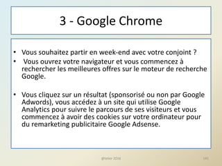 3 - Google Chrome
• Vous souhaitez partir en week-end avec votre conjoint ?
• Vous ouvrez votre navigateur et vous commencez à
rechercher les meilleures offres sur le moteur de recherche
Google.
• Vous cliquez sur un résultat (sponsorisé ou non par Google
Adwords), vous accédez à un site qui utilise Google
Analytics pour suivre le parcours de ses visiteurs et vous
commencez à avoir des cookies sur votre ordinateur pour
du remarketing publicitaire Google Adsense.
141@telier 2016
 