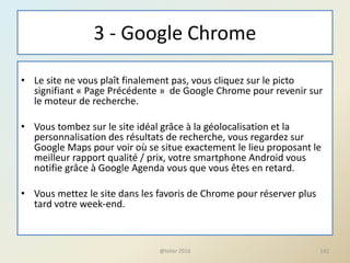 3 - Google Chrome
• Le site ne vous plaît finalement pas, vous cliquez sur le picto
signifiant « Page Précédente » de Google Chrome pour revenir sur
le moteur de recherche.
• Vous tombez sur le site idéal grâce à la géolocalisation et la
personnalisation des résultats de recherche, vous regardez sur
Google Maps pour voir où se situe exactement le lieu proposant le
meilleur rapport qualité / prix, votre smartphone Android vous
notifie grâce à Google Agenda vous que vous êtes en retard.
• Vous mettez le site dans les favoris de Chrome pour réserver plus
tard votre week-end.
142@telier 2016
 