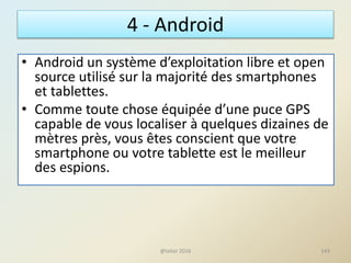 4 - Android
• Android un système d’exploitation libre et open
source utilisé sur la majorité des smartphones
et tablettes.
• Comme toute chose équipée d’une puce GPS
capable de vous localiser à quelques dizaines de
mètres près, vous êtes conscient que votre
smartphone ou votre tablette est le meilleur
des espions.
143@telier 2016
 