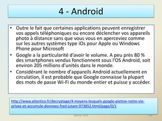 4 - Android
• Outre le fait que certaines applications peuvent enregistrer
vos appels téléphoniques ou encore déclencher vos appareils
photo à distance sans que vous vous en aperceviez comme
sur les autres systèmes type iOs pour Apple ou Windows
Phone pour Microsoft
• Google a la particularité d’avoir le volume. A peu près 80 %
des smartphones vendus fonctionnent sous l’OS Android, soit
environ 205 millions d’unités dans le monde.
• Considérant le nombre d'appareils Android actuellement en
circulation, il est probable que Google connaisse la plupart
des mots de passe Wi-Fi du monde entier et puisse y accéder.
http://www.atlantico.fr/decryptage/4-moyens-lesquels-google-pietine-notre-vie-
privee-et-accumule-donnees-fred-jutant-973852.html/page/0/1
144@telier 2016
 