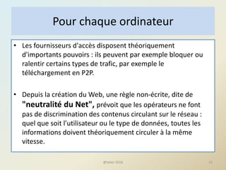 • Les fournisseurs d'accès disposent théoriquement
d'importants pouvoirs : ils peuvent par exemple bloquer ou
ralentir certains types de trafic, par exemple le
téléchargement en P2P.
• Depuis la création du Web, une règle non-écrite, dite de
"neutralité du Net", prévoit que les opérateurs ne font
pas de discrimination des contenus circulant sur le réseau :
quel que soit l'utilisateur ou le type de données, toutes les
informations doivent théoriquement circuler à la même
vitesse.
15
Pour chaque ordinateur
@telier 2016
 