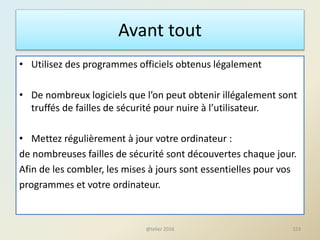 Avant tout
• Utilisez des programmes officiels obtenus légalement
• De nombreux logiciels que l’on peut obtenir illégalement sont
truffés de failles de sécurité pour nuire à l’utilisateur.
• Mettez régulièrement à jour votre ordinateur :
de nombreuses failles de sécurité sont découvertes chaque jour.
Afin de les combler, les mises à jours sont essentielles pour vos
programmes et votre ordinateur.
@telier 2016 153
 