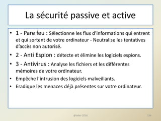 La sécurité passive et active
• 1 - Pare feu : Sélectionne les flux d’informations qui entrent
et qui sortent de votre ordinateur - Neutralise les tentatives
d’accès non autorisé.
• 2 - Anti Espion : détecte et élimine les logiciels espions.
• 3 - Antivirus : Analyse les fichiers et les différentes
mémoires de votre ordinateur.
• Empêche l’intrusion des logiciels malveillants.
• Eradique les menaces déjà présentes sur votre ordinateur.
@telier 2016 154
 