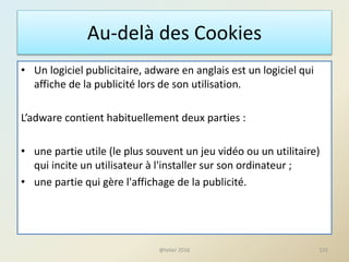 Au-delà des Cookies
• Un logiciel publicitaire, adware en anglais est un logiciel qui
affiche de la publicité lors de son utilisation.
L’adware contient habituellement deux parties :
• une partie utile (le plus souvent un jeu vidéo ou un utilitaire)
qui incite un utilisateur à l'installer sur son ordinateur ;
• une partie qui gère l'affichage de la publicité.
155@telier 2016
 