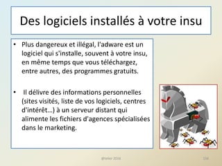 Des logiciels installés à votre insu
• Plus dangereux et illégal, l'adware est un
logiciel qui s'installe, souvent à votre insu,
en même temps que vous téléchargez,
entre autres, des programmes gratuits.
• Il délivre des informations personnelles
(sites visités, liste de vos logiciels, centres
d'intérêt…) à un serveur distant qui
alimente les fichiers d'agences spécialisées
dans le marketing.
156@telier 2016
 