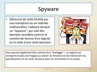 Spyware
• Détourné de cette finalité par
une entreprise ou un individu
malhonnêtes, l'adware devient
un "spyware", qui vole des
données sensibles comme le
numéro de licence d'un logiciel
ou le code d'une carte bancaire.
Vous pouvez également être victime d'un "keylogger ", un logiciel qui
enregistre toutes vos frappes au clavier. Sa fonction est de mémoriser vos
pseudonymes et vos mots de passe pour les transmettre à un pirate.
157@telier 2016
 