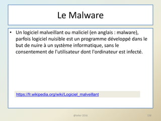 Le Malware
• Un logiciel malveillant ou maliciel (en anglais : malware),
parfois logiciel nuisible est un programme développé dans le
but de nuire à un système informatique, sans le
consentement de l'utilisateur dont l'ordinateur est infecté.
@telier 2016 158
https://fr.wikipedia.org/wiki/Logiciel_malveillant
 