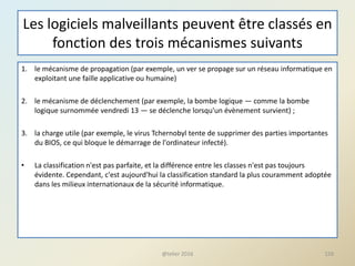 Les logiciels malveillants peuvent être classés en
fonction des trois mécanismes suivants
1. le mécanisme de propagation (par exemple, un ver se propage sur un réseau informatique en
exploitant une faille applicative ou humaine)
2. le mécanisme de déclenchement (par exemple, la bombe logique — comme la bombe
logique surnommée vendredi 13 — se déclenche lorsqu'un évènement survient) ;
3. la charge utile (par exemple, le virus Tchernobyl tente de supprimer des parties importantes
du BIOS, ce qui bloque le démarrage de l'ordinateur infecté).
• La classification n'est pas parfaite, et la différence entre les classes n'est pas toujours
évidente. Cependant, c'est aujourd'hui la classification standard la plus couramment adoptée
dans les milieux internationaux de la sécurité informatique.
@telier 2016 159
 