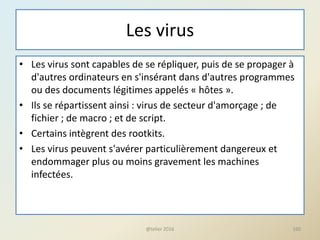 Les virus
• Les virus sont capables de se répliquer, puis de se propager à
d'autres ordinateurs en s'insérant dans d'autres programmes
ou des documents légitimes appelés « hôtes ».
• Ils se répartissent ainsi : virus de secteur d'amorçage ; de
fichier ; de macro ; et de script.
• Certains intègrent des rootkits.
• Les virus peuvent s'avérer particulièrement dangereux et
endommager plus ou moins gravement les machines
infectées.
@telier 2016 160
 