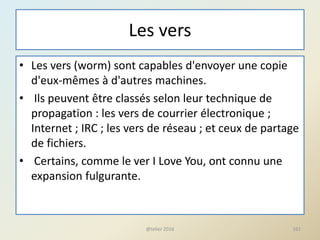 Les vers
• Les vers (worm) sont capables d'envoyer une copie
d'eux-mêmes à d'autres machines.
• Ils peuvent être classés selon leur technique de
propagation : les vers de courrier électronique ;
Internet ; IRC ; les vers de réseau ; et ceux de partage
de fichiers.
• Certains, comme le ver I Love You, ont connu une
expansion fulgurante.
@telier 2016 161
 