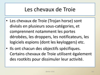 Les chevaux de Troie
• Les chevaux de Troie (Trojan horse) sont
divisés en plusieurs sous-catégories, et
comprennent notamment les portes
dérobées, les droppers, les notificateurs, les
logiciels espions (dont les keyloggers) etc.
• Ils ont chacun des objectifs spécifiques.
Certains chevaux de Troie utilisent également
des rootkits pour dissimuler leur activité.
@telier 2016 162
 