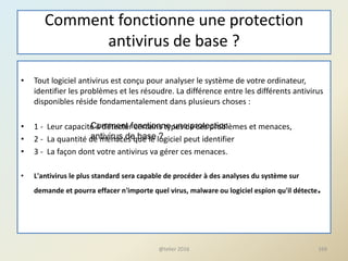 Comment fonctionne une protection
antivirus de base ?
• Tout logiciel antivirus est conçu pour analyser le système de votre ordinateur,
identifier les problèmes et les résoudre. La différence entre les différents antivirus
disponibles réside fondamentalement dans plusieurs choses :
• 1 - Leur capacité à détecter certains types de ces problèmes et menaces,
• 2 - La quantité de menaces que le logiciel peut identifier
• 3 - La façon dont votre antivirus va gérer ces menaces.
• L'antivirus le plus standard sera capable de procéder à des analyses du système sur
demande et pourra effacer n'importe quel virus, malware ou logiciel espion qu'il détecte.
@telier 2016 169
Comment fonctionne une protection
antivirus de base ?
 