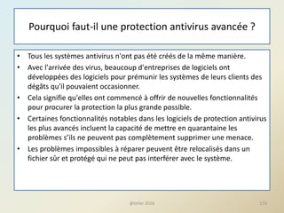 Pourquoi faut-il une protection antivirus avancée ?
• Tous les systèmes antivirus n'ont pas été créés de la même manière.
• Avec l'arrivée des virus, beaucoup d'entreprises de logiciels ont
développées des logiciels pour prémunir les systèmes de leurs clients des
dégâts qu'il pouvaient occasionner.
• Cela signifie qu'elles ont commencé à offrir de nouvelles fonctionnalités
pour procurer la protection la plus grande possible.
• Certaines fonctionnalités notables dans les logiciels de protection antivirus
les plus avancés incluent la capacité de mettre en quarantaine les
problèmes s’ils ne peuvent pas complètement supprimer une menace.
• Les problèmes impossibles à réparer peuvent être relocalisés dans un
fichier sûr et protégé qui ne peut pas interférer avec le système.
@telier 2016 170
 