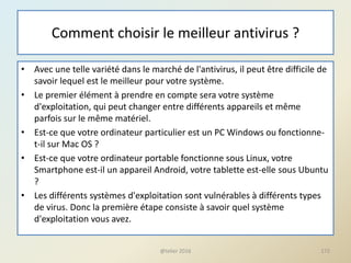 Comment choisir le meilleur antivirus ?
• Avec une telle variété dans le marché de l'antivirus, il peut être difficile de
savoir lequel est le meilleur pour votre système.
• Le premier élément à prendre en compte sera votre système
d'exploitation, qui peut changer entre différents appareils et même
parfois sur le même matériel.
• Est-ce que votre ordinateur particulier est un PC Windows ou fonctionne-
t-il sur Mac OS ?
• Est-ce que votre ordinateur portable fonctionne sous Linux, votre
Smartphone est-il un appareil Android, votre tablette est-elle sous Ubuntu
?
• Les différents systèmes d'exploitation sont vulnérables à différents types
de virus. Donc la première étape consiste à savoir quel système
d'exploitation vous avez.
@telier 2016 172
 