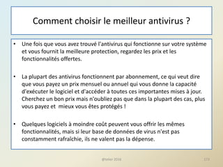 Comment choisir le meilleur antivirus ?
• Une fois que vous avez trouvé l'antivirus qui fonctionne sur votre système
et vous fournit la meilleure protection, regardez les prix et les
fonctionnalités offertes.
• La plupart des antivirus fonctionnent par abonnement, ce qui veut dire
que vous payez un prix mensuel ou annuel qui vous donne la capacité
d'exécuter le logiciel et d'accéder à toutes ces importantes mises à jour.
Cherchez un bon prix mais n'oubliez pas que dans la plupart des cas, plus
vous payez et mieux vous êtes protégés !
• Quelques logiciels à moindre coût peuvent vous offrir les mêmes
fonctionnalités, mais si leur base de données de virus n'est pas
constamment rafraîchie, ils ne valent pas la dépense.
@telier 2016 173
 