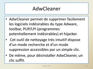 AdwCleaner
• AdwCleaner permet de supprimer facilement
les logiciels indésirables du type Adware,
toolbar, PUP/LPI (programmes
potentiellement indésirables) et hijacker.
• Cet outil de nettoyage très intuitif dispose
d'un mode recherche et d'un mode
suppression accessibles par un simple clic.
• De même, pour désinstaller AdwCleaner, un
clic suffit.
@telier 2016 175
 