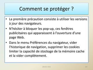 Comment se protéger ?
• La première précaution consiste à utiliser les versions
à jour des navigateurs.
• N’hésiter à bloquer les pop-up, ces fenêtres
publicitaires qui apparaissent à l'ouverture d'une
page Web.
• Dans le menu Préférences du navigateur, vider
l'historique de navigation, supprimer les cookies
limiter la capacité de stockage de la mémoire cache
et la vider complètement.
187@telier 2016
 