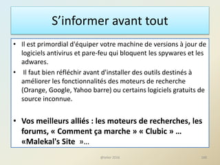 S’informer avant tout
• Il est primordial d'équiper votre machine de versions à jour de
logiciels antivirus et pare-feu qui bloquent les spywares et les
adwares.
• Il faut bien réfléchir avant d'installer des outils destinés à
améliorer les fonctionnalités des moteurs de recherche
(Orange, Google, Yahoo barre) ou certains logiciels gratuits de
source inconnue.
• Vos meilleurs alliés : les moteurs de recherches, les
forums, « Comment ça marche » « Clubic » …
«Malekal's Site »…
188@telier 2016
 