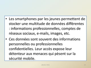 • Les smartphones par les jeunes permettent de
stocker une multitude de données différentes
: informations professionnelles, comptes de
réseaux sociaux, e-mails, images, etc.
• Ces données sont souvent des informations
personnelles ou professionnelles
confidentielles. Leur accès expose leur
détenteur aux menaces qui pèsent sur la
sécurité mobile.
@telier 2016 19
 