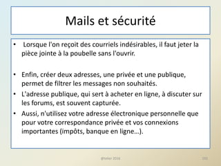 Mails et sécurité
• Lorsque l'on reçoit des courriels indésirables, il faut jeter la
pièce jointe à la poubelle sans l'ouvrir.
• Enfin, créer deux adresses, une privée et une publique,
permet de filtrer les messages non souhaités.
• L'adresse publique, qui sert à acheter en ligne, à discuter sur
les forums, est souvent capturée.
• Aussi, n'utilisez votre adresse électronique personnelle que
pour votre correspondance privée et vos connexions
importantes (impôts, banque en ligne…).
192@telier 2016
 
