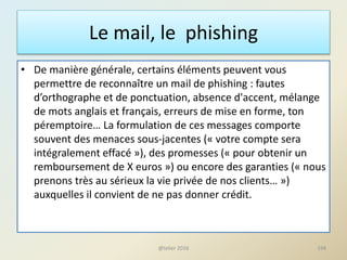 Le mail, le phishing
• De manière générale, certains éléments peuvent vous
permettre de reconnaître un mail de phishing : fautes
d’orthographe et de ponctuation, absence d'accent, mélange
de mots anglais et français, erreurs de mise en forme, ton
péremptoire… La formulation de ces messages comporte
souvent des menaces sous-jacentes (« votre compte sera
intégralement effacé »), des promesses (« pour obtenir un
remboursement de X euros ») ou encore des garanties (« nous
prenons très au sérieux la vie privée de nos clients… »)
auxquelles il convient de ne pas donner crédit.
194@telier 2016
 