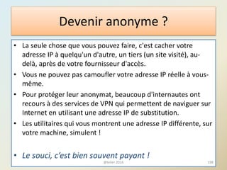 Devenir anonyme ?
• La seule chose que vous pouvez faire, c'est cacher votre
adresse IP à quelqu'un d'autre, un tiers (un site visité), au-
delà, après de votre fournisseur d'accès.
• Vous ne pouvez pas camoufler votre adresse IP réelle à vous-
même.
• Pour protéger leur anonymat, beaucoup d'internautes ont
recours à des services de VPN qui permettent de naviguer sur
Internet en utilisant une adresse IP de substitution.
• Les utilitaires qui vous montrent une adresse IP différente, sur
votre machine, simulent !
• Le souci, c’est bien souvent payant !
198@telier 2016
 