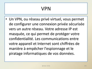 VPN
• Un VPN, ou réseau privé virtuel, vous permet
de configurer une connexion privée sécurisée
vers un autre réseau. Votre adresse IP est
masquée, ce qui permet de protéger votre
confidentialité. Les communications entre
votre appareil et Internet sont chiffrées de
manière à empêcher l'espionnage et le
piratage informatiques de vos données.
@telier 2016 199
 