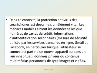 • Dans ce contexte, la protection antivirus des
smartphones est désormais un élément vital. Les
menaces mobiles ciblent les données telles que
numéros de cartes de crédit, informations
d'authentification secondaires (mesure de sécurité
utilisée par les services bancaires en ligne, Gmail et
Facebook, en particulier lorsque l'utilisateur se
connecte à partir d'un nouvel appareil ou dans un
lieu inhabituel), données privées ou contenus
multimédias personnels de type images et vidéos.
@telier 2016 20
 
