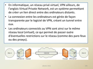 • En informatique, un réseau privé virtuel, VPN ailleurs, de
l'anglais Virtual Private Network, est un système permettant
de créer un lien direct entre des ordinateurs distants.
• La connexion entre les ordinateurs est gérée de façon
transparente par le logiciel de VPN, créant un tunnel entre
eux.
• Les ordinateurs connectés au VPN sont ainsi sur le même
réseau local (virtuel), ce qui permet de passer outre
d'éventuelles restrictions sur le réseau (comme des pare-feux
ou des proxys).
200@telier 2016
 