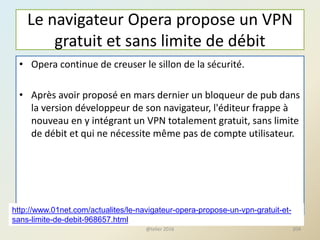 Le navigateur Opera propose un VPN
gratuit et sans limite de débit
• Opera continue de creuser le sillon de la sécurité.
• Après avoir proposé en mars dernier un bloqueur de pub dans
la version développeur de son navigateur, l'éditeur frappe à
nouveau en y intégrant un VPN totalement gratuit, sans limite
de débit et qui ne nécessite même pas de compte utilisateur.
@telier 2016 204
http://www.01net.com/actualites/le-navigateur-opera-propose-un-vpn-gratuit-et-
sans-limite-de-debit-968657.html
 