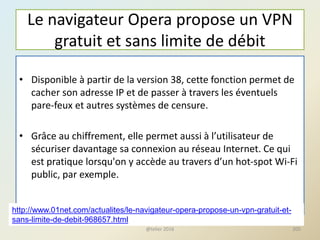 Le navigateur Opera propose un VPN
gratuit et sans limite de débit
• Disponible à partir de la version 38, cette fonction permet de
cacher son adresse IP et de passer à travers les éventuels
pare-feux et autres systèmes de censure.
• Grâce au chiffrement, elle permet aussi à l’utilisateur de
sécuriser davantage sa connexion au réseau Internet. Ce qui
est pratique lorsqu'on y accède au travers d’un hot-spot Wi-Fi
public, par exemple.
@telier 2016 205
http://www.01net.com/actualites/le-navigateur-opera-propose-un-vpn-gratuit-et-
sans-limite-de-debit-968657.html
 