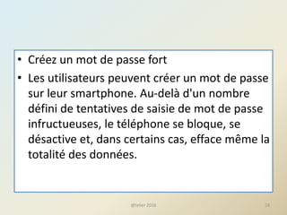 • Créez un mot de passe fort
• Les utilisateurs peuvent créer un mot de passe
sur leur smartphone. Au-delà d'un nombre
défini de tentatives de saisie de mot de passe
infructueuses, le téléphone se bloque, se
désactive et, dans certains cas, efface même la
totalité des données.
@telier 2016 24
 