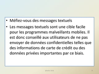 • Méfiez-vous des messages textuels
• Les messages textuels sont une cible facile
pour les programmes malveillants mobiles. Il
est donc conseillé aux utilisateurs de ne pas
envoyer de données confidentielles telles que
des informations de carte de crédit ou des
données privées importantes par ce biais.
@telier 2016 25
 