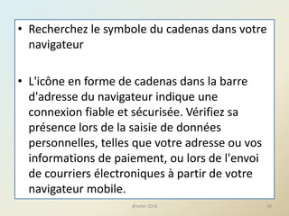 • Recherchez le symbole du cadenas dans votre
navigateur
• L'icône en forme de cadenas dans la barre
d'adresse du navigateur indique une
connexion fiable et sécurisée. Vérifiez sa
présence lors de la saisie de données
personnelles, telles que votre adresse ou vos
informations de paiement, ou lors de l'envoi
de courriers électroniques à partir de votre
navigateur mobile.
@telier 2016 26
 