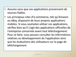 • Assurez-vous que vos applications proviennent de
sources fiables
• Les principaux sites d'e-commerce, tels qu'Amazon
ou eBay, disposent de leurs propres applications
mobiles. Si vous souhaitez utiliser ces applications,
vérifiez bien qu'il s'agit des applications officielles de
l'entreprise concernée avant tout téléchargement.
Pour ce faire, vous pouvez consulter les informations
relatives au développement de l'application ainsi
que les évaluations des utilisateurs sur la page de
téléchargement.
@telier 2016 27
 