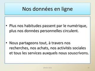 Nos données en ligne
• Plus nos habitudes passent par le numérique,
plus nos données personnelles circulent.
• Nous partageons tout, à travers nos
recherches, nos achats, nos activités sociales
et tous les services auxquels nous souscrivons.
28@telier 2016
 