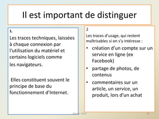 Il est important de distinguer
2
Les traces d’usage, qui restent
maîtrisables si on s’y intéresse :
• création d’un compte sur un
service en ligne (ex
Facebook)
• partage de photos, de
contenus
• commentaires sur un
article, un service, un
produit, lors d’un achat
30
1.
Les traces techniques, laissées
à chaque connexion par
l’utilisation du matériel et
certains logiciels comme
les navigateurs.
Elles constituent souvent le
principe de base du
fonctionnement d’Internet.
@telier 2016
 