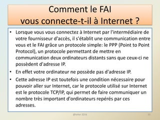 Comment le FAI
vous connecte-t-il à Internet ?
• Lorsque vous vous connectez à Internet par l'intermédiaire de
votre fournisseur d'accès, il s'établit une communication entre
vous et le FAI grâce un protocole simple: le PPP (Point to Point
Protocol), un protocole permettant de mettre en
communication deux ordinateurs distants sans que ceux-ci ne
possèdent d'adresse IP.
• En effet votre ordinateur ne possède pas d'adresse IP.
• Cette adresse IP est toutefois une condition nécessaire pour
pouvoir aller sur Internet, car le protocole utilisé sur Internet
est le protocole TCP/IP, qui permet de faire communiquer un
nombre très important d'ordinateurs repérés par ces
adresses.
33@telier 2016
 